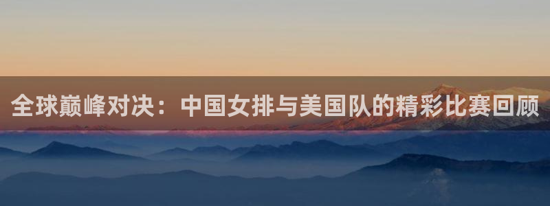 山猫直播在线观看视频：全球巅峰对决：中国女排与美国队的精彩比赛回顾